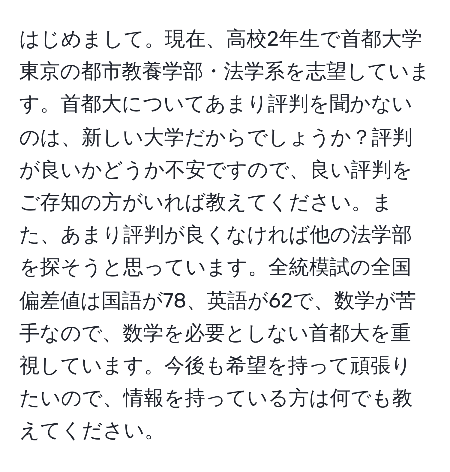 はじめまして。現在、高校2年生で首都大学東京の都市教養学部・法学系を志望しています。首都大についてあまり評判を聞かないのは、新しい大学だからでしょうか？評判が良いかどうか不安ですので、良い評判をご存知の方がいれば教えてください。また、あまり評判が良くなければ他の法学部を探そうと思っています。全統模試の全国偏差値は国語が78、英語が62で、数学が苦手なので、数学を必要としない首都大を重視しています。今後も希望を持って頑張りたいので、情報を持っている方は何でも教えてください。