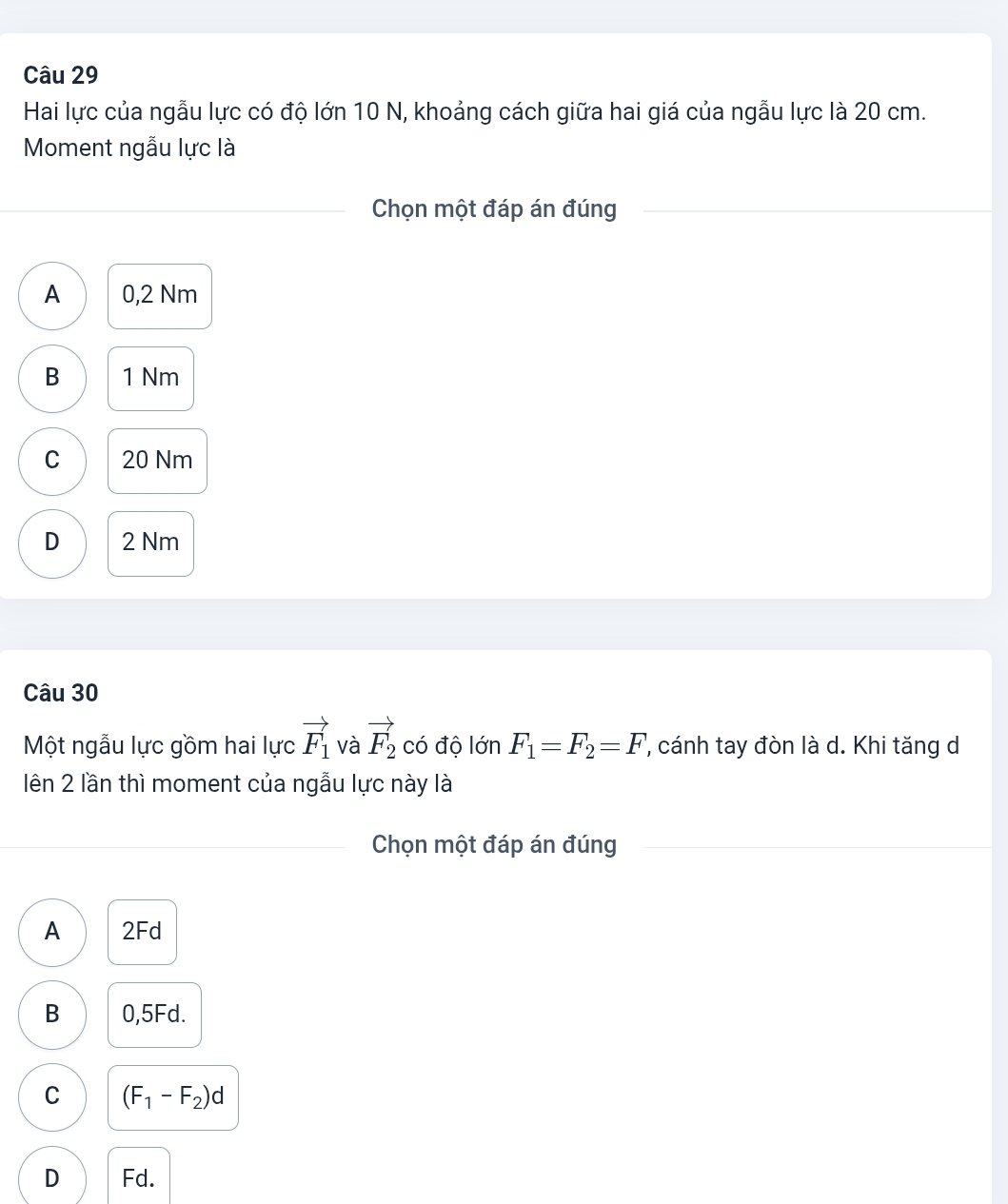 Hai lực của ngẫu lực có độ lớn 10 N, khoảng cách giữa hai giá của ngẫu lực là 20 cm.
Moment ngẫu lực là
Chọn một đáp án đúng
A 0,2 Nm
B 1 Nm
C 20 Nm
D 2 Nm
Câu 30
Một ngẫu lực gồm hai lực vector F_1 và vector F_2 có độ lớn F_1=F_2=F, , cánh tay đòn là d. Khi tăng d
lên 2 lần thì moment của ngẫu lực này là
Chọn một đáp án đúng
A 2Fd
B 0,5Fd.
C (F_1-F_2)d
D Fd.