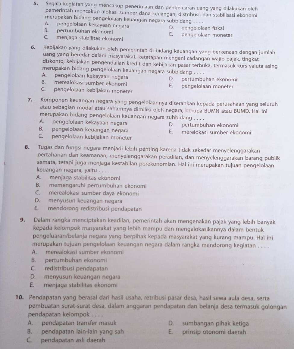 Segala kegiatan yang mencakup penerimaan dan pengeluaran uang yang dilakukan oleh
pemerintah mencakup alokasi sumber dana keuangan, distribusi, dan stabilisasi ekonomi
merupakan bidang pengelolaan keuangan negara subbidang . . . .
A. pengelolaan kekayaan negara D. pengelolaan fiskal
B. pertumbuhan ekonomi E. pengelolaan moneter
C. menjaga stabilitas ekonomi
6. Kebijakan yang dilakukan oleh pemerintah di bidang keuangan yang berkenaan dengan jumlah
uang yang beredar dalam masyarakat, ketetapan mengeni cadangan wajib pajak, tingkat
diskonto, kebijakan pengendalian kredit dan kebijakan pasar terbuka, termasuk kurs valuta asing
merupakan bidang pengelolaan keuangan negara subbidang . . . .
A. pengelolaan kekayaan negara D. pertumbuhan ekonomi
B. merealokasi sumber ekonomi E. pengelolaan moneter
C. pengelolaan kebijakan moneter
7. Komponen keuangan negara yang pengelolaannya diserahkan kepada perusahaan yang seluruh
atau sebagian modal atau sahamnya dimiliki oleh negara, berupa BUMN atau BUMD. Hal ini
merupakan bidang pengelolaan keuangan negara subbidang . . . .
A. pengelolaan kekayaan negara D. pertumbuhan ekonomi
B. pengelolaan keuangan negara E. merelokasi sumber ekonomi
C. pengelolaan kebijakan moneter
8. Tugas dan fungsi negara menjadi lebih penting karena tidak sekedar menyelenggarakan
pertahanan dan keamanan, menyelenggarakan peradilan, dan menyelenggarakan barang publik
semata, tetapi juga menjaga kestabilan perekonomian. Hal ini merupakan tujuan pengelolaan
keuangan negara, yaitu . . . .
A. menjaga stabilitas ekonomi
B. memengaruhi pertumbuhan ekonomi
C. merealokasi sumber daya ekonomi
D. menyusun keuangan negara
E. mendorong redistribusi pendapatan
9. Dalam rangka menciptakan keadilan, pemerintah akan mengenakan pajak yang lebih banyak
kepada kelompok masyarakat yang lebih mampu dan mengalokasikannya dalam bentuk
pengeluaran/belanja negara yang berpihak kepada masyarakat yang kurang mampu. Hal ini
merupakan tujuan pengelolaan keuangan negara dalam rangka mendorong kegiatan . . . .
A. merealokasi sumber ekonomi
B. pertumbuhan ekonomi
C. redistribusi pendapatan
D. menyusun keuangan negara
E. menjaga stabilitas ekonomi
10. Pendapatan yang berasal dari hasil usaha, retribusi pasar desa, hasil sewa aula desa, serta
pembuatan surat-surat desa, dalam anggaran pendapatan dan belanja desa termasuk golongan
pendapatan kelompok . . . .
A. pendapatan transfer masuk D. sumbangan pihak ketiga
B. pendapatan lain-lain yang sah E. prinsip otonomi daerah
C. pendapatan asli daerah