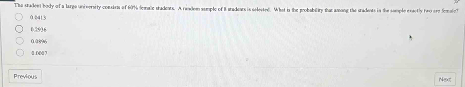 The student body of a large university consists of 60% female students. A random sample of 8 students is selected. What is the probability that among the students in the sample exactly two are female?
0.0413
0.2936
0.0896
0.0007
Previous
Next