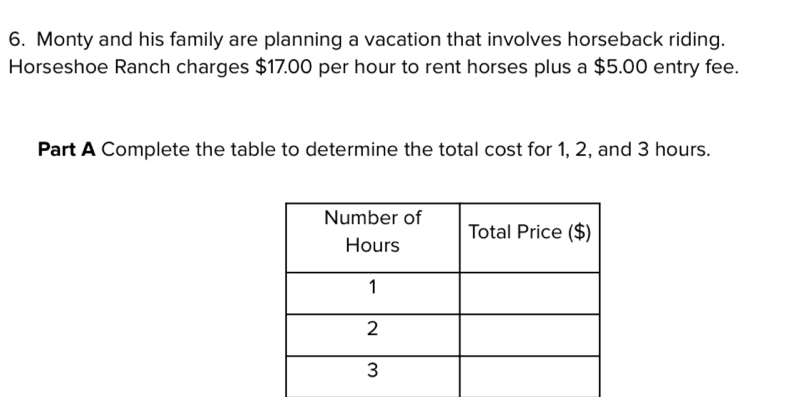 Monty and his family are planning a vacation that involves horseback riding. 
Horseshoe Ranch charges $17.00 per hour to rent horses plus a $5.00 entry fee. 
Part A Complete the table to determine the total cost for 1, 2, and 3 hours.