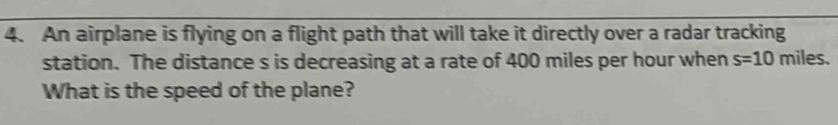 An airplane is flying on a flight path that will take it directly over a radar tracking 
station. The distance s is decreasing at a rate of 400 miles per hour when s=10 miles. 
What is the speed of the plane?