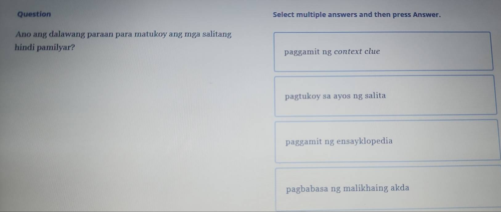 Question Select multiple answers and then press Answer.
Ano ang dalawang paraan para matukoy ang mga salitang
hindi pamilyar?
paggamit ng context clue
pagtukoy sa ayos ng salita
paggamit ng ensayklopedia
pagbabasa ng malikhaing akda