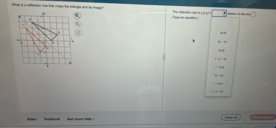 What is a reflection rule that maps the triangle and its image? The reflection rule is r_t(x,y)=□ where t is the line □ 
4 (Type an equation.)
A
P
D
a
(y,x),
-4 2
(y,-x),
R
(x,y), 
2
(-y,-x),
(-y,x),
(x,-y).
(-x,y).
(-x,-y). 
Video Textbook Get more help - Clear all Choni aninver
