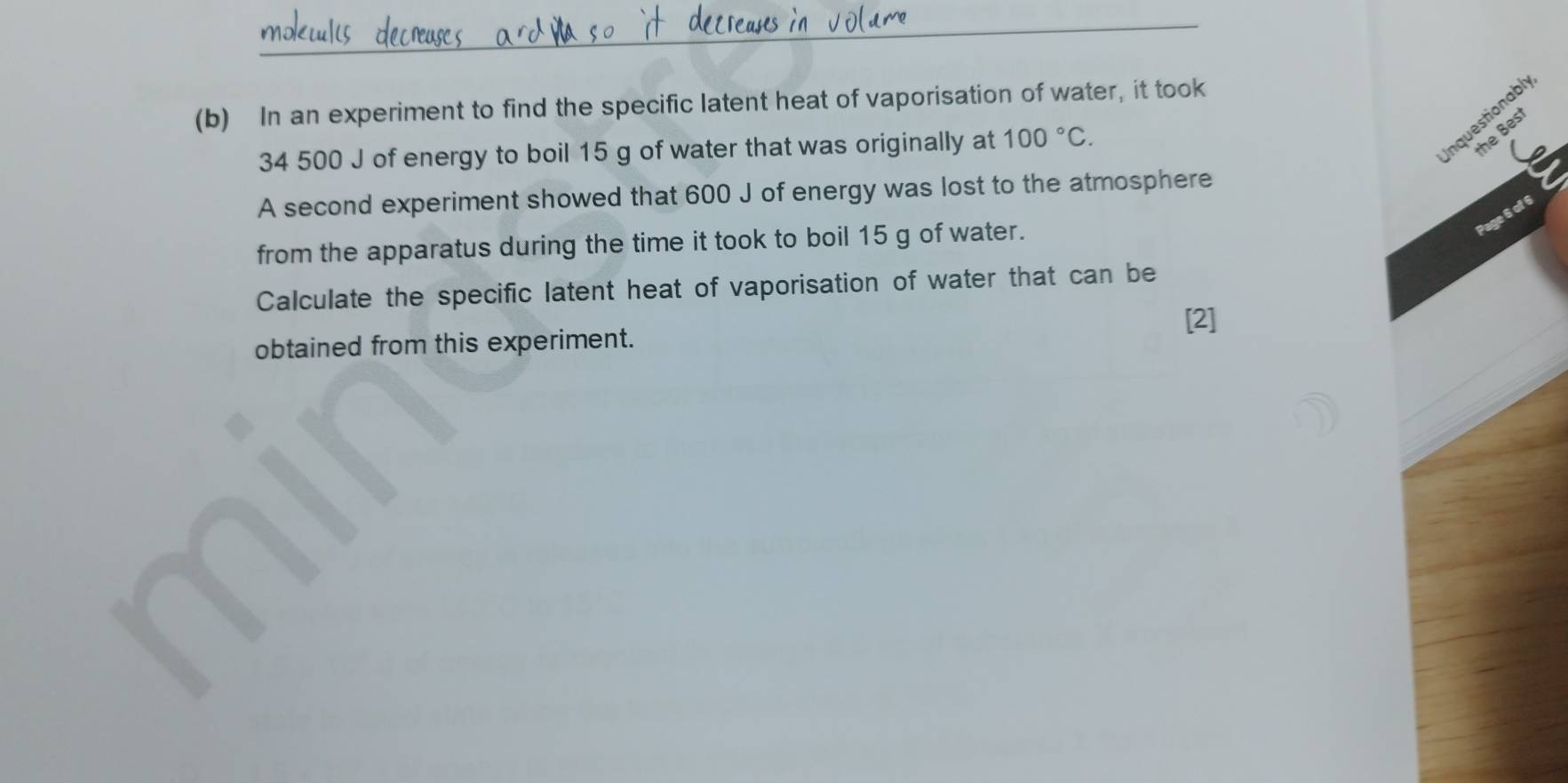 In an experiment to find the specific latent heat of vaporisation of water, it took
34 500 J of energy to boil 15 g of water that was originally at 100°C. 
Inquestionabl 
the Best 
A second experiment showed that 600 J of energy was lost to the atmosphere 
Page 6 of 6 
from the apparatus during the time it took to boil 15 g of water. 
Calculate the specific latent heat of vaporisation of water that can be 
[2] 
obtained from this experiment.