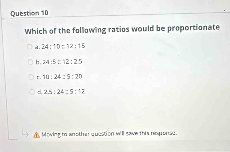 Which of the following ratios would be proportionate
a. 24:10::12:15
b. 24:5::12:2.5
C. 10:24::5:20
d. 2.5:24::5:12
Moving to another question will save this response.