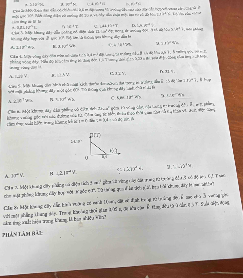 kon
A 2.10^(-3)N. B. 10^(-3)N. C. 4.10^(-4)N. D. 10^(-4)N.
Câu 2: Một đoạn dây dẫn có chiều dài 0,8 m đặt trong từ trường đều sao cho dây dẫn hợp với vectơ cảm ứng từ B
một góc 30° 1 Biết dòng điện có cường độ 20 A và dây dẫn chịu một lực từ có độ lớn 2.10^(-2)N Độ lớn của vectơ
cảm ứng từ B là
A. 0,81.10^(-3)T. B. 10^(-3)T. C. 1,44.10^(-3)T. D. 1,6.10^(-3)T.
Câu 3. Một khung dây dẫn phẳng có diện tích 12cm^2 đặt trong từ trường đều B có độ lớn 5.10^(-2)T mặt phầng
khung dây hợp với ễ góc 30° 7 Độ lớn từ thông qua khung dây dẫn là
A. 2.10^(-5)Wb. B. 3.10^(-5)Wb. C. 4.10^(-5)Wb D. 5.10^(-5)Wb.
Câu 4. Một vòng dây dẫn tròn có diện tích 0,4m^2 đặt trong từ trường đều B có độ lớn 0,6 T, B vuông góc với mặt
phẳng vòng dây. Nếu độ lớn cảm ứng từ tăng đến 1,4 T trong thời gian 0,25 s thì suất điện động cảm ứng xuất hiện
trong vòng dây là
A. 1,28 V. B. 12,8 V. C. 3,2 V. D. 32 V.
Câu 5. Một khung dây hình chữ nhật kích thước 4cmx5cm đặt trong từ trường đều B có độ lớn 5.10^(-4)T B hợp
với mặt phẳng khung dây một góc 60° Từ thông qua khung dây hình chữ nhật là
A. 2.10^(-7)Wb. B. 3.10^(-7) Wb C. 8,66.10^(-7)Wb. D、 5.10^(-7)Wb.
Câu 6. Một khung dây dẫn phẳng có diện tích 25cm^2 gồm 10 vòng dây, đặt trong từ trường đều B, mặt phẳng
khung vuông góc với các đường sức từ. Cảm ứng từ biển thiên theo thời gian như đồ thị hình vẽ. Suất điện động
cảm ứng xuất hiện trong khung kể từ t=0 đến t=0,4 s có độ lớn là
C. 1,3.10^(-4)V. D. 1,5.10^(-4)V.
A. 10^(-4)V. B. 1,2.10^(-4)V.
Câu 7. Một khung dây phẳng có diện tích 5cm^2 gồm 20 vòng dây đặt trong từ trường đều vector B có độ lớn 0,1 T sao
cho mặt phẳng khung dây hợp với vector B góc 60°. Từ thông qua diện tích giới hạn bởi khung dây là bao nhiêu?
Câu 8: Một khung dây dẫn hình vuông có cạnh 10cm, đặt cố định trong từ trường đều vector B sao cho overline B vuông góc
với mặt phẳng khung dây. Trong khoảng thời gian 0,05 s, độ lớn của overline B tăng đều từ 0 đến 0,5 T. Suất điện động
cảm ứng xuất hiện trong khung là bao nhiêu Vôn?
phÀn làm bài: