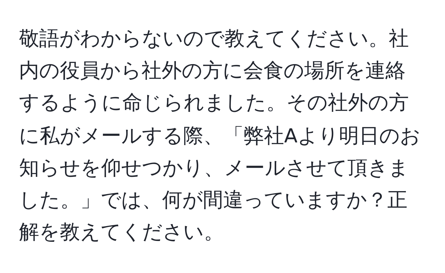 敬語がわからないので教えてください。社内の役員から社外の方に会食の場所を連絡するように命じられました。その社外の方に私がメールする際、「弊社Aより明日のお知らせを仰せつかり、メールさせて頂きました。」では、何が間違っていますか？正解を教えてください。