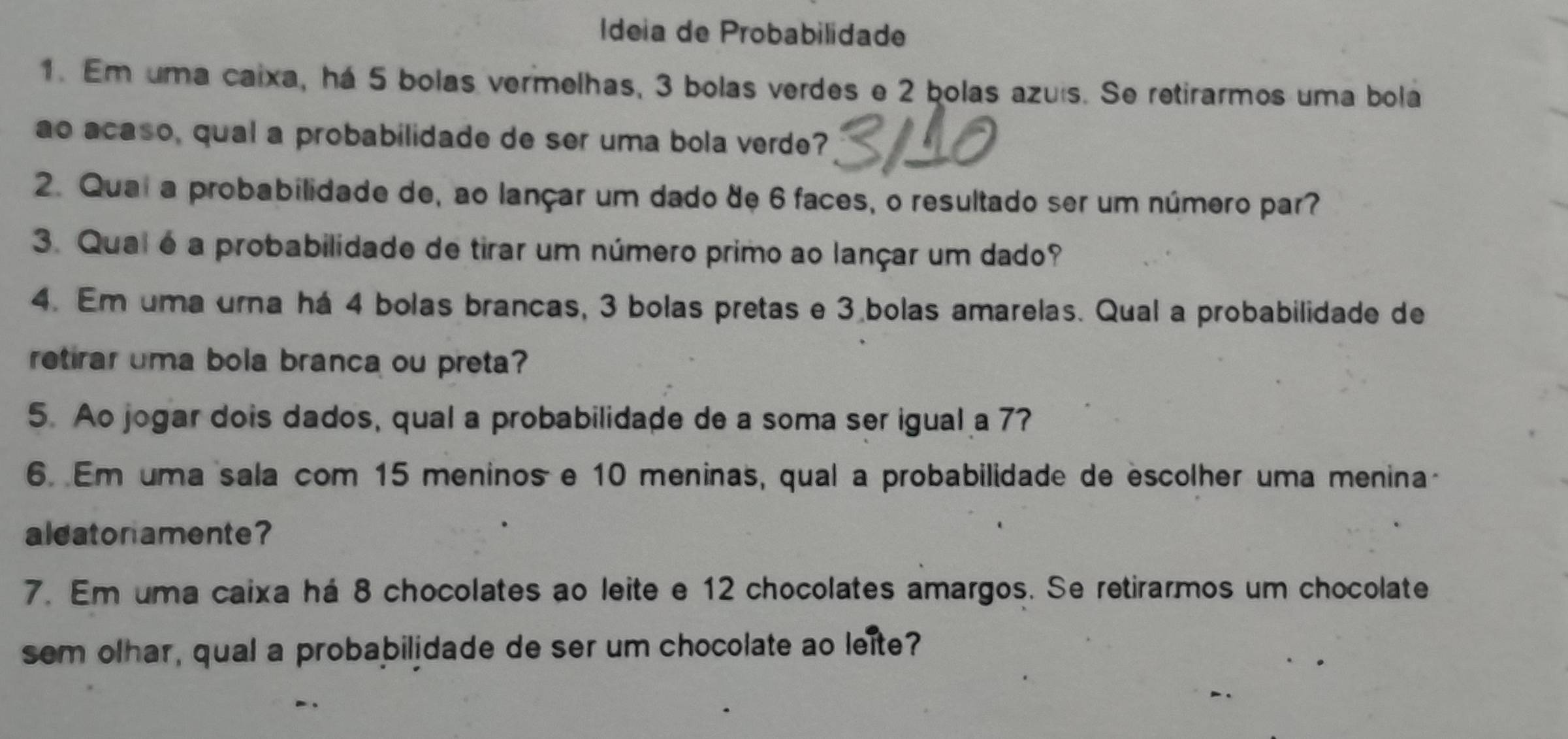 Ídeia de Probabilidade 
1. Em uma caixa, há 5 bolas vermelhas, 3 bolas verdes e 2 bolas azuis. Se retirarmos uma bola 
ao acaso, qual a probabilidade de ser uma bola verde? 
2. Quai a probabilidade de, ao lançar um dado de 6 faces, o resultado ser um número par? 
3. Qual é a probabilidade de tirar um número primo ao lançar um dado? 
4. Em uma urna há 4 bolas brancas, 3 bolas pretas e 3 bolas amarelas. Qual a probabilidade de 
retirar uma bola branca ou preta? 
5. Ao jogar dois dados, qual a probabilidade de a soma ser igual a 7? 
6. Em uma sala com 15 meninos e 10 meninas, qual a probabilidade de escolher uma menina- 
aldatonamente? 
7. Em uma caixa há 8 chocolates ao leite e 12 chocolates amargos. Se retirarmos um chocolate 
sem olhar, qual a probabilidade de ser um chocolate ao leite?