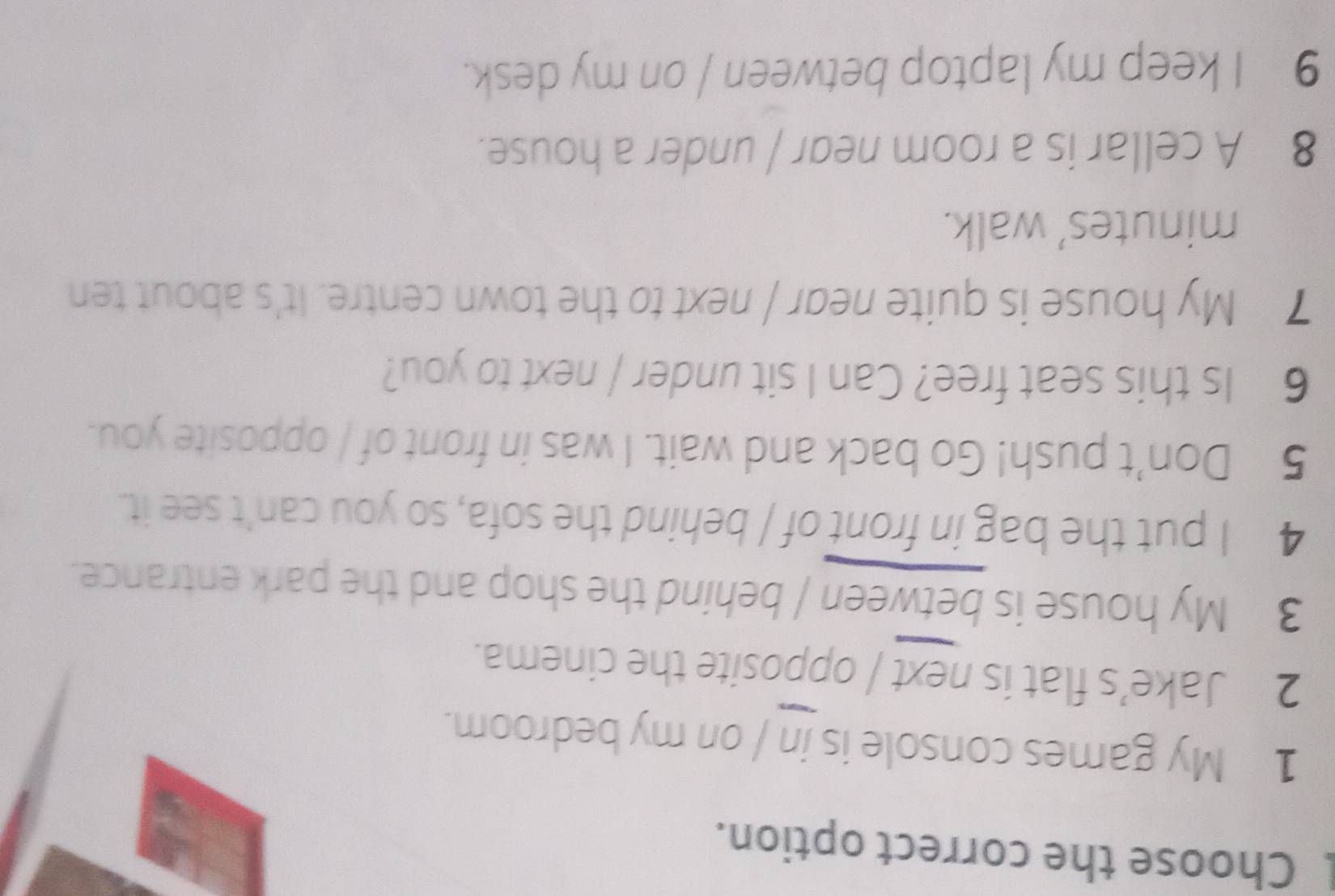 Choose the correct option. 
1 My games console is in / on my bedroom. 
2 Jake’s flat is next / opposite the cinema. 
3 My house is between / behind the shop and the park entrance. 
4 I put the bag in front of / behind the sofa, so you can't see it. 
5 Don’t push! Go back and wait. I was in front of / opposite you. 
6 Is this seat free? Can I sit under / next to you? 
7 My house is quite near / next to the town centre. It's about ten 
minutes’ walk. 
8 A cellar is a room near / under a house. 
9 I keep my laptop between / on my desk.