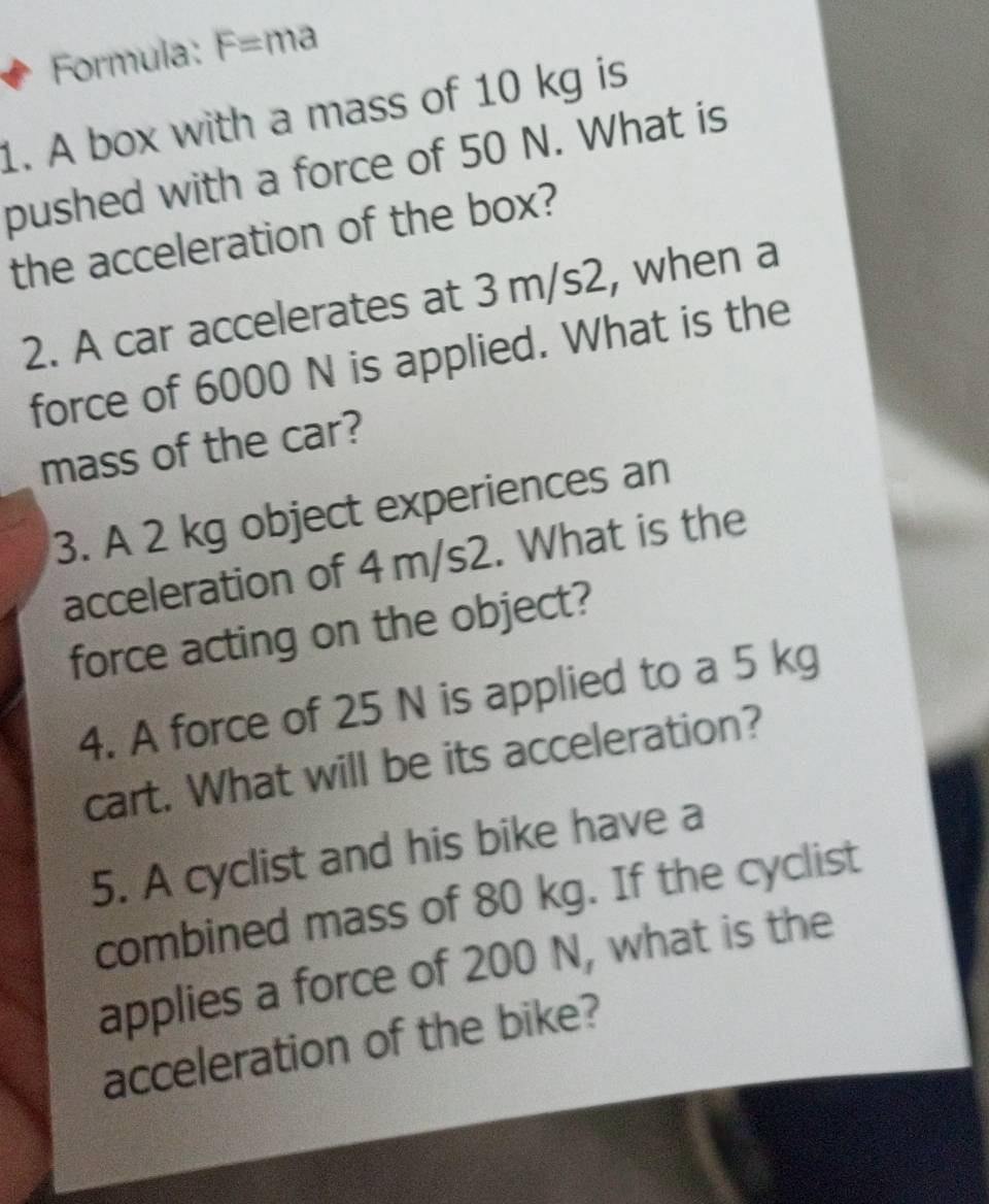 Formula: F= ma 
1. A box with a mass of 10 kg is 
pushed with a force of 50 N. What is 
the acceleration of the box? 
2. A car accelerates at 3 m/s2, when a 
force of 6000 N is applied. What is the 
mass of the car? 
3. A 2 kg object experiences an 
acceleration of 4 m/s2. What is the 
force acting on the object? 
4. A force of 25 N is applied to a 5 kg
cart. What will be its acceleration? 
5. A cyclist and his bike have a 
combined mass of 80 kg. If the cyclist 
applies a force of 200 N, what is the 
acceleration of the bike?