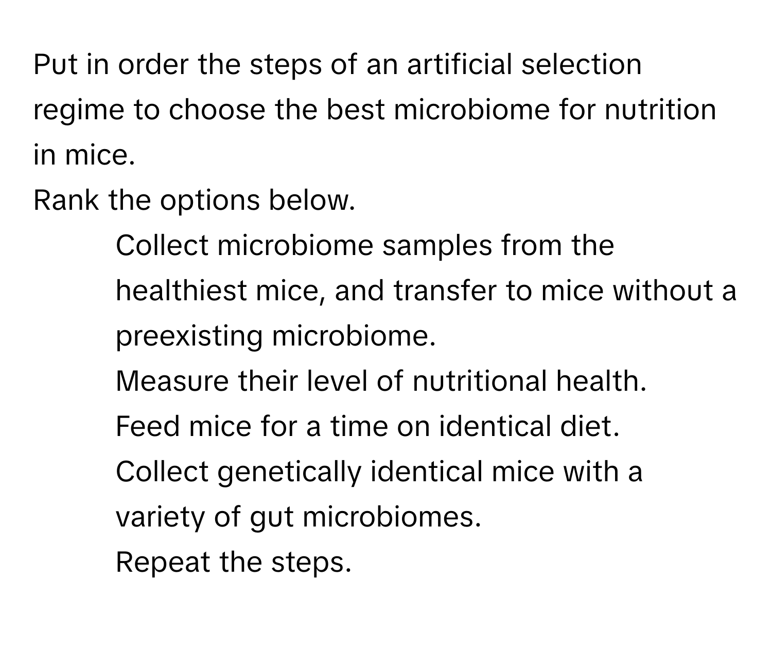 Put in order the steps of an artificial selection regime to choose the best microbiome for nutrition in mice.

Rank the options below.
1. Collect microbiome samples from the healthiest mice, and transfer to mice without a preexisting microbiome.
2. Measure their level of nutritional health.
3. Feed mice for a time on identical diet.
4. Collect genetically identical mice with a variety of gut microbiomes.
5. Repeat the steps.