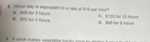 Which pay is equivalent to a rate of $16 per hour?
A. $48 for 3 hours C. $120 for 12 hours
B. $60 for 5 hours D. $96 for 9 hours
5. A cook makes vegetable barley soun by n