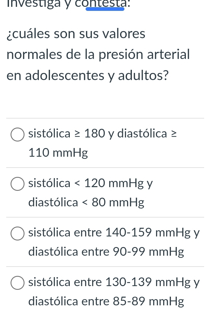 investiga y contesta:
¿cuáles son sus valores
normales de la presión arterial
en adolescentes y adultos?
sistólica ≥ 180 y diastólica ≥
110 mmHg
sistólica <120mmHg</tex> y
diastólica <80mmHg</tex>
sistólica entre 140-159 mmHg y
diastólica entre 90-99 mmHg
sistólica entre 130-139 mmHg y
diastólica entre 85-89 mmHg