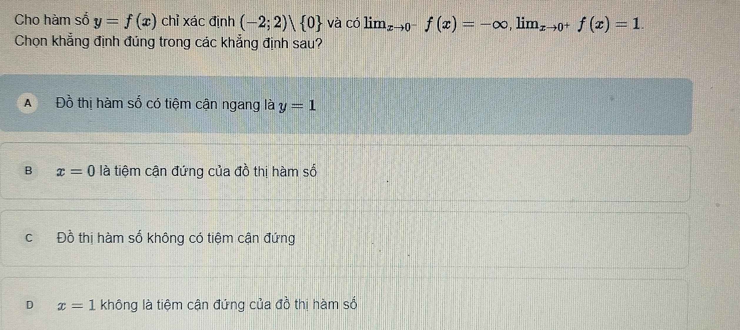 Cho hàm số y=f(x) chỉ xác định (-2;2)vee  0 và có lim_xto 0^-f(x)=-∈fty , ,limlimits _x →0+ f(x)=1
Chọn khẳng định đúng trong các khẳng định sau?
A€£ Đồ thị hàm số có tiệm cận ngang lài y=1
B x=0 là tiệm cận đứng của đồ thị hàm số
C Đồ thị hàm số không có tiệm cận đứng
D x=1 không là tiệm cận đứng của đồ thị hàm số