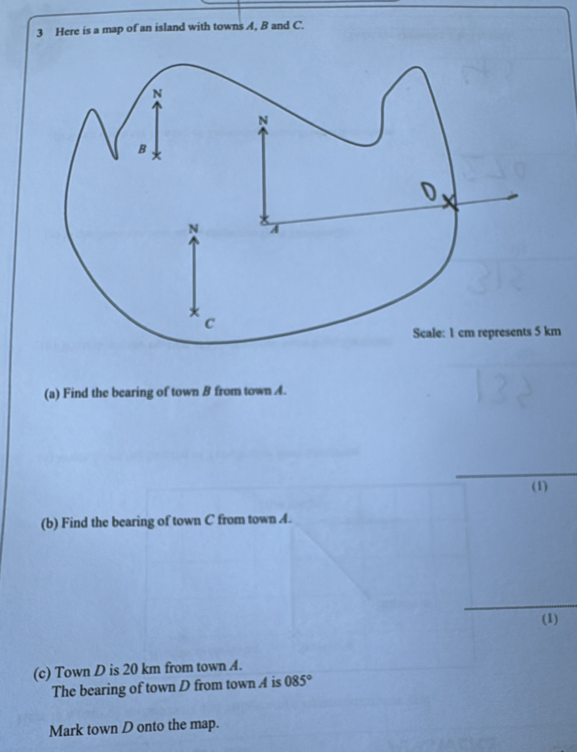 Here is a map of an island with towns A, B and C. 
Scale: 1 cm represents 5 km
(a) Find the bearing of town B from town A. 
(1) 
(b) Find the bearing of town C from town A. 
(1) 
(c) Town D is 20 km from town A. 
The bearing of town D from town A is 085°
Mark town D onto the map.