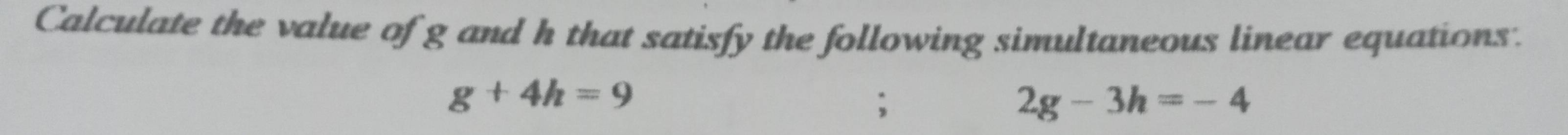 Calculate the value of g and h that satisfy the following simultaneous linear equations.
g+4h=9;
2g-3h=-4