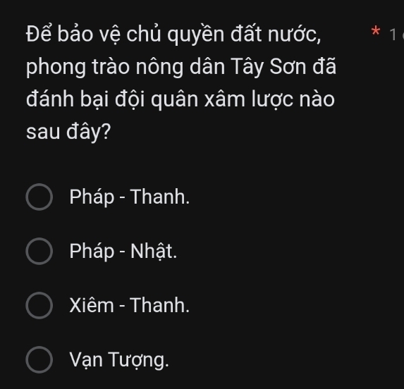 Để bảo vệ chủ quyền đất nước, * 1
phong trào nông dân Tây Sơn đã
đánh bại đội quân xâm lược nào
sau đây?
Pháp - Thanh.
Pháp - Nhật.
Xiêm - Thanh.
Vạn Tượng.