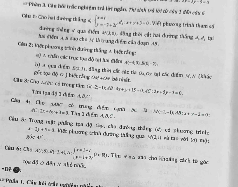 2x-3y-5=0
** Phần 3. Câu hỏi trắc nghiệm trả lời ngắn. Thí sinh trả lời từ câu 1 đến câu 6
Câu 1: Cho hai đường thẳng d_1:beginarrayl x=t y=-2+2tendarray. ,d_2:x+y+3=0. Viết phương trình tham số
đường thẳng đ qua điểm M(3;0) , đồng thời cắt hai đường thẳng d_1,d_2 tại
hai điểm A, B sao cho M là trung điểm của đoạn AB .
Câu 2: Viết phương trình đường thẳng △ biet rằng:
a) △ chắn các trục tọa độ tại hai điểm A(-4;0),B(0;-2).
b) △ qua điểm E(2;3) , đồng thời cắt các tia Ox,Oy tại các điểm M,N (khác
gốc tọa độ 0 ) biết rằng OM+ON bé nhất.
Câu 3: Cho △ ABC có trọng tâm G(-2;-1);AB:4x+y+15=0;AC:2x+5y+3=0.
Tìm tọa độ 3 điểm A, B,C .
Câu 4: Cho △ ABC có trung điểm cạnh BC là M(-1,-1);AB:x+y-2=0;
AC:2x+6y+3=0. Tìm 3 điểm A,B,C .
Câu 5: Trong mặt phẳng tọa độ Ox, cho đường thẳng (d) có phương trình:
x-2y+5=0. Viết phương trình đường thẳng qua M(2;1) và tạo với (d) một
goc45°.
Câu 6: Cho A(1;6),B(-3;4),△ :beginarrayl x=1+t y=1+2tendarray. (t∈ R). Tìm N∈ △ sao cho khoảng cách từ góc
tọa độ 0 đến N nhỏ nhất.
Đề 3:
* Phần 1. Câu hỏi trắc nghiệm nhiều