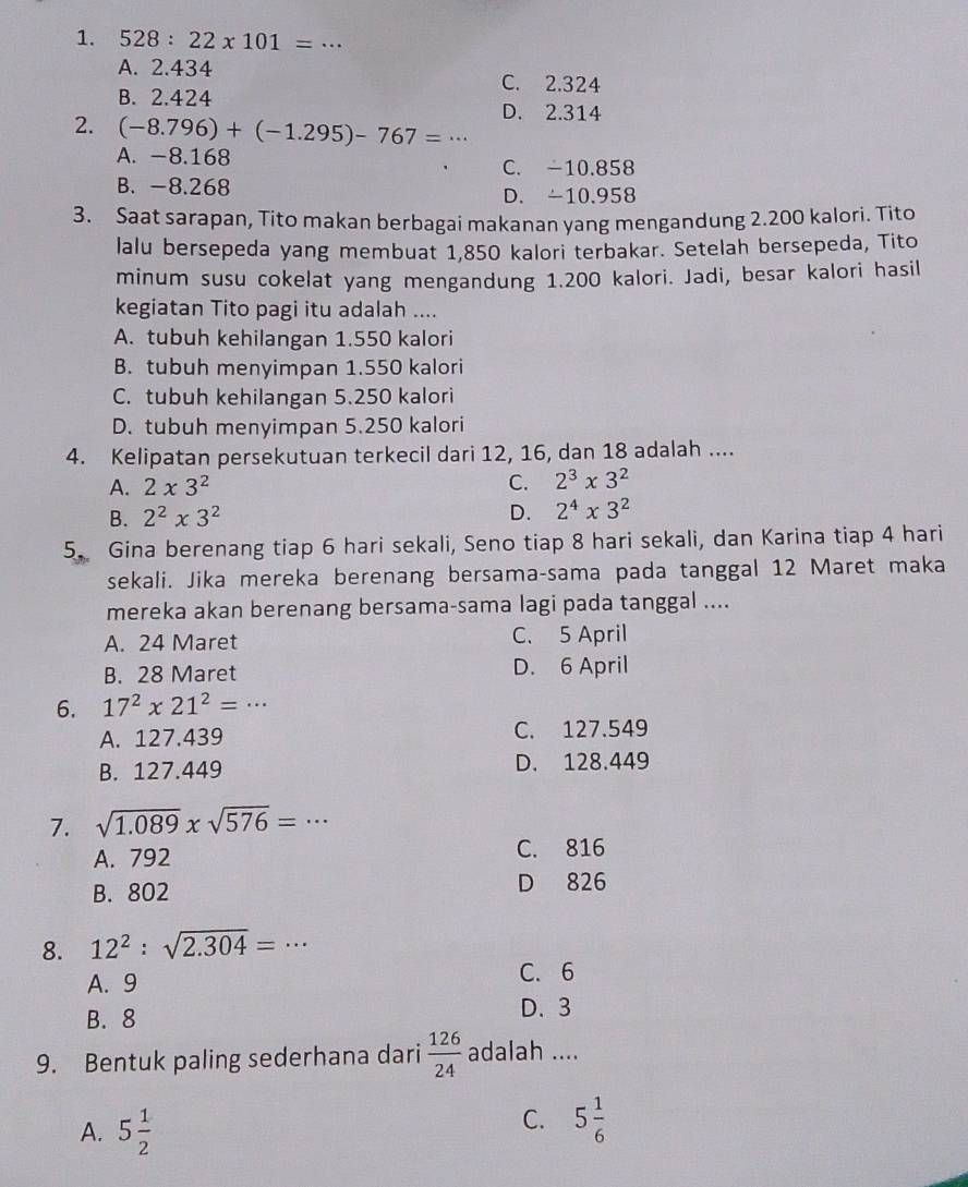 528:22* 101= _
A. 2.434
C. 2.324
B. 2.424
2. (-8.796)+(-1.295)-767=·s _ D. 2.314
A. -8.168
C. -10.858
B. -8.268 D. -10.958
3. Saat sarapan, Tito makan berbagai makanan yang mengandung 2.200 kalori. Tito
lalu bersepeda yang membuat 1,850 kalori terbakar. Setelah bersepeda, Tito
minum susu cokelat yang mengandung 1.200 kalori. Jadi, besar kalori hasil
kegiatan Tito pagi itu adalah ....
A. tubuh kehilangan 1.550 kalori
B. tubuh menyimpan 1.550 kalori
C. tubuh kehilangan 5.250 kalori
D. tubuh menyimpan 5.250 kalori
4. Kelipatan persekutuan terkecil dari 12, 16, dan 18 adalah ....
A. 2* 3^2 C. 2^3* 3^2
B. 2^2* 3^2 D. 2^4* 3^2
5. Gina berenang tiap 6 hari sekali, Seno tiap 8 hari sekali, dan Karina tiap 4 hari
sekali. Jika mereka berenang bersama-sama pada tanggal 12 Maret maka
mereka akan berenang bersama-sama lagi pada tanggal ....
A. 24 Maret C. 5 April
B. 28 Maret D. 6 April
6. 17^2* 21^2=·s _
A. 127.439 C. 127.549
B. 127.449 D. 128.449
7. sqrt(1.089)* sqrt(576)=·s _
A. 792 C. 816
B. 802 D 826
8. 12^2:sqrt(2.304)=·s _
A. 9
C. 6
B. 8 D. 3
9. Bentuk paling sederhana dari  126/24  adalah ....
A. 5 1/2 
C. 5 1/6 