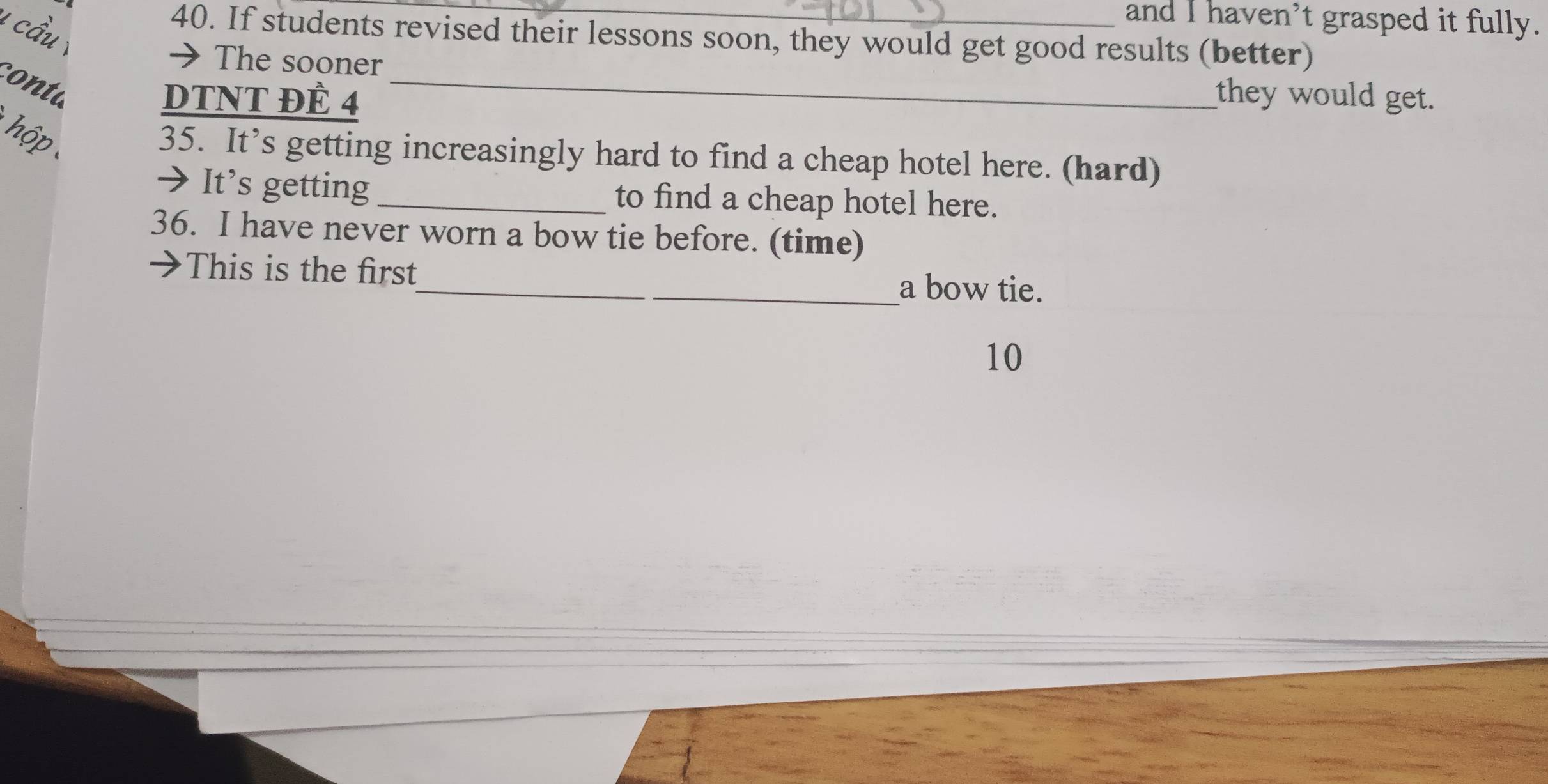 and I haven’t grasped it fully. 
1 cầu y 
40. If students revised their lessons soon, they would get good results (better) 
→ The sooner _they would get. 
conta 
DTNT ĐÈ 4 
hộp 
35. It’s getting increasingly hard to find a cheap hotel here. (hard) 
It’s getting _to find a cheap hotel here. 
36. I have never worn a bow tie before. (time) 
This is the first_ a bow tie. 
10