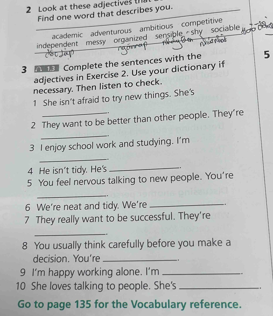 Look at these adjectives th
Find one word that describes you.
academic adventurous ambitious competitive
independent messy organized sensible shy sociable
3 8 Complete the sentences with the
5
adjectives in Exercise 2. Use your dictionary if
necessary. Then listen to check.
1 She isn’t afraid to try new things. She's
-.
2 They want to be better than other people. They’re
_
.
3 I enjoy school work and studying. I’m
_
.
_
4 He isn't tidy. He's .
5 You feel nervous talking to new people. You're
_
.
6 We’re neat and tidy. We’re _.
7 They really want to be successful. They’re
_
.
8 You usually think carefully before you make a
decision. You're_
_.
9 I'm happy working alone. I'm_
10 She loves talking to people. She's_
.
Go to page 135 for the Vocabulary reference.