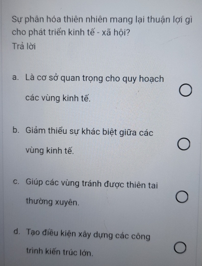 Sự phân hóa thiên nhiên mang lại thuận lợi gì
cho phát triển kinh tế - xã hội?
Trả lời
a. Là cơ sở quan trọng cho quy hoạch
các vùng kinh tế.
b. Giám thiếu sự khác biệt giữa các
vùng kinh tế.
c. Giúp các vùng tránh được thiên tai
thường xuyên.
d. Tạo điều kiện xây dựng các công
trình kiến trúc lớn.