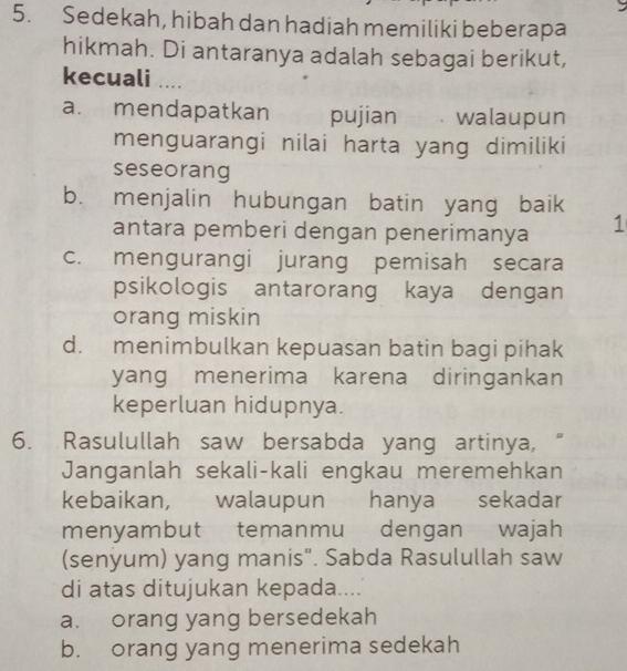 Sedekah, hibah dan hadiah memiliki beberapa
hikmah. Di antaranya adalah sebagai berikut,
kecuali ....
a. mendapatkan pujian walaupun
menguarangi nilai harta yang dimiliki
seseorang
b. menjalin hubungan batin yang baik
antara pemberi dengan penerimanya 1
c. mengurangi jurang pemisah secara
psikologis antarorang kaya dengan
orang miskin
d. menimbulkan kepuasan batin bagi pihak
yang menerima karena diringankan
keperluan hidupnya.
6. Rasulullah saw bersabda yang artinya, “
Janganlah sekali-kali engkau meremehkan
kebaikan, walaupun hanya sekadar
menyambut temanmu dengan wajah
(senyum) yang manis". Sabda Rasulullah saw
di atas ditujukan kepada....
a. orang yang bersedekah
b. orang yang menerima sedekah