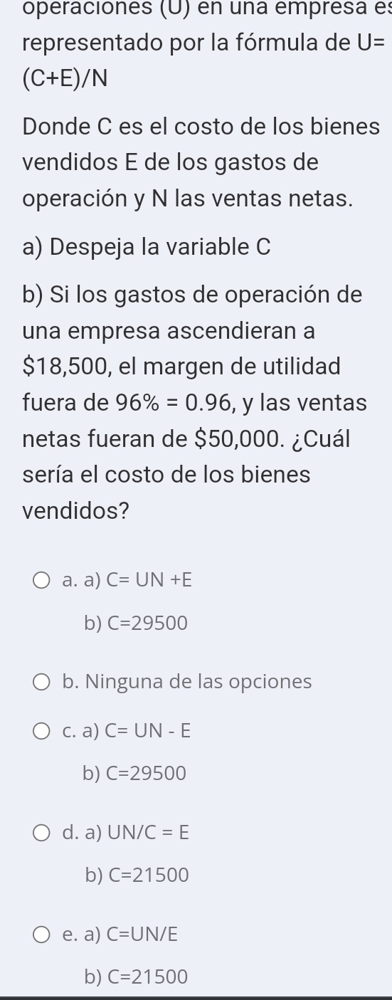 operaciones (U) en una empresa es
representado por la fórmula de U=
(C+E)/N
Donde C es el costo de los bienes
vendidos É de los gastos de
operación y N las ventas netas.
a) Despeja la variable C
b) Si los gastos de operación de
una empresa ascendieran a
$18,500, el margen de utilidad
fuera de 96% =0.96 , y las ventas
netas fueran de $50,000. ¿Cuál
sería el costo de los bienes
vendidos?
a. a) C=UN+E
b) C=29500
b. Ninguna de las opciones
c. a) C=UN-E
b) C=29500
d. a) UN/C=E
b) C=21500
e. a) C=UN/E
b) C=21500