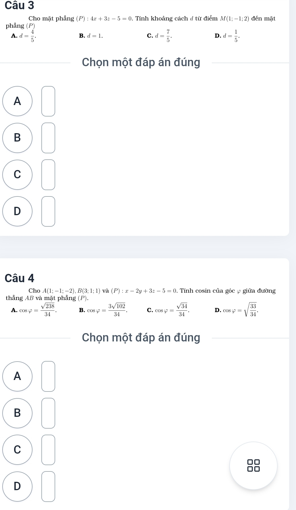 Cho mặt phẳng (P):4x+3z-5=0. Tính khoảng cách ở từ điểm M(1;-1;2) đến mặt
phẳng (P)
A. d= 4/5 . d= 7/5 . d= 1/5 .
B. d=1. 
C.
D.
Chọn một đáp án đúng
A
B
C
D
Câu 4
Cho A(1;-1;-2), B(3;1;1) và (P):x-2y+3z-5=0. Tính cosin của góc φ giữa đường
thẳng AB và mặt phẳng (P).
A. cos varphi = sqrt(238)/34 . B. cos varphi = 3sqrt(102)/34 . C. cos varphi = sqrt(34)/34 . D. cos varphi =sqrt(frac 33)34. 
Chọn một đáp án đúng
A
B
C
D