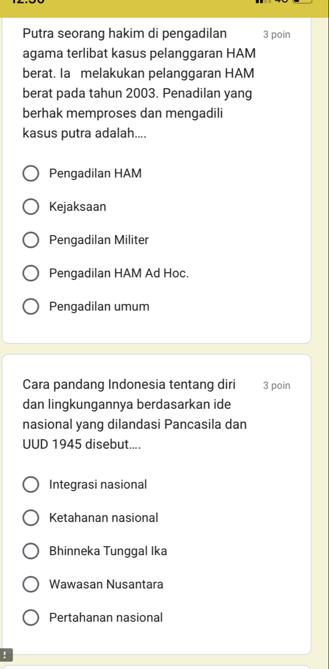 Putra seorang hakim di pengadilan 3 poin
agama terlibat kasus pelanggaran HAM
berat. Ia melakukan pelanggaran HAM
berat pada tahun 2003. Penadilan yang
berhak memproses dan mengadili
kasus putra adalah....
Pengadilan HAM
Kejaksaan
Pengadilan Militer
Pengadilan HAM Ad Hoc.
Pengadilan umum
Cara pandang Indonesia tentang diri 3 poin
dan lingkungannya berdasarkan ide
nasional yang dilandasi Pancasila dan
UUD 1945 disebut....
Integrasi nasional
Ketahanan nasional
Bhinneka Tunggal Ika
Wawasan Nusantara
Pertahanan nasional
!