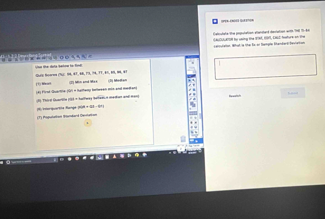 OPEN-ENDED QUESTION 
Calculate the population standard deviation with THE TI-84 
CALCULATOR by using the STAT, EDIT, CALC feature on the 
calculator. What is the 5x or Sample Standard Deviation 
3 - 1 2 2 Describing Spread × 4 ९ 
Use the data below to find: 
Qulz Scores (%): 56, 67, 68, 73, 76, 77, 81, 85, 96, 97
(1) Mean (2) Min and Max (3) Median 
(4) First Quartile (Q1 = halfway between min and median) 
(5) Third Quartile (Q3 = halfway between median and max) Rewatch sumit 
(6) Interquartile Range (30R=03-01)
(7) Population Standard Deviation