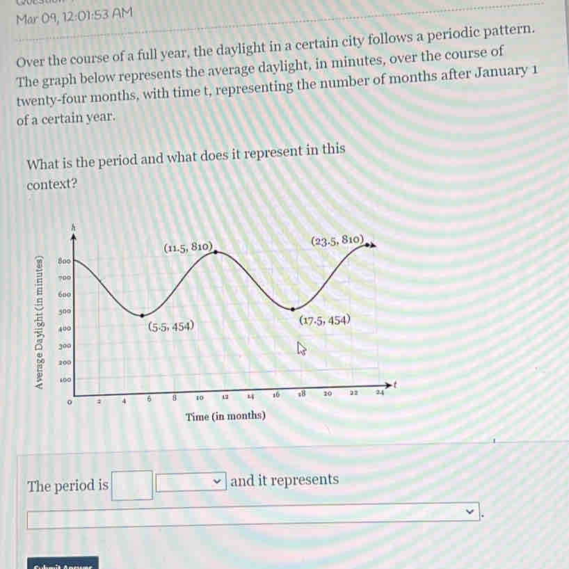 Mar 09, 12:01:5 3 AM
Over the course of a full year, the daylight in a certain city follows a periodic pattern.
The graph below represents the average daylight, in minutes, over the course of
twenty-four months, with time t, representing the number of months after January 1
of a certain year.
What is the period and what does it represent in this
context?
Time (in months)
The period is □ . and it represents