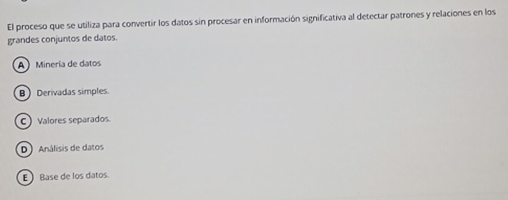 El proceso que se utiliza para convertir los datos sin procesar en información significativa al detectar patrones y relaciones en los
grandes conjuntos de datos.
A Minería de datos
BDerivadas simples.
C Valores separados.
D) Análisis de datos
E  Base de los datos.