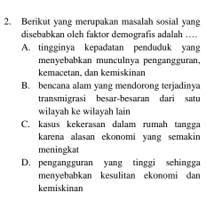 Berikut yang merupakan masalah sosial yang
disebabkan oleh faktor demografis adalah ....
A. tingginya kepadatan penduduk yang
menyebabkan munculnya pengangguran,
kemacetan, dan kemiskinan
B. bencana alam yang mendorong terjadinya
transmigrasi besar-besaran dari satu
wilayah ke wilayah lain
C. kasus kekerasan dalam rumah tangga
karena alasan ekonomi yang semakin
meningkat
D. pengangguran yang tinggi sehingga
menyebabkan kesulitan ekonomi dan
kemiskinan