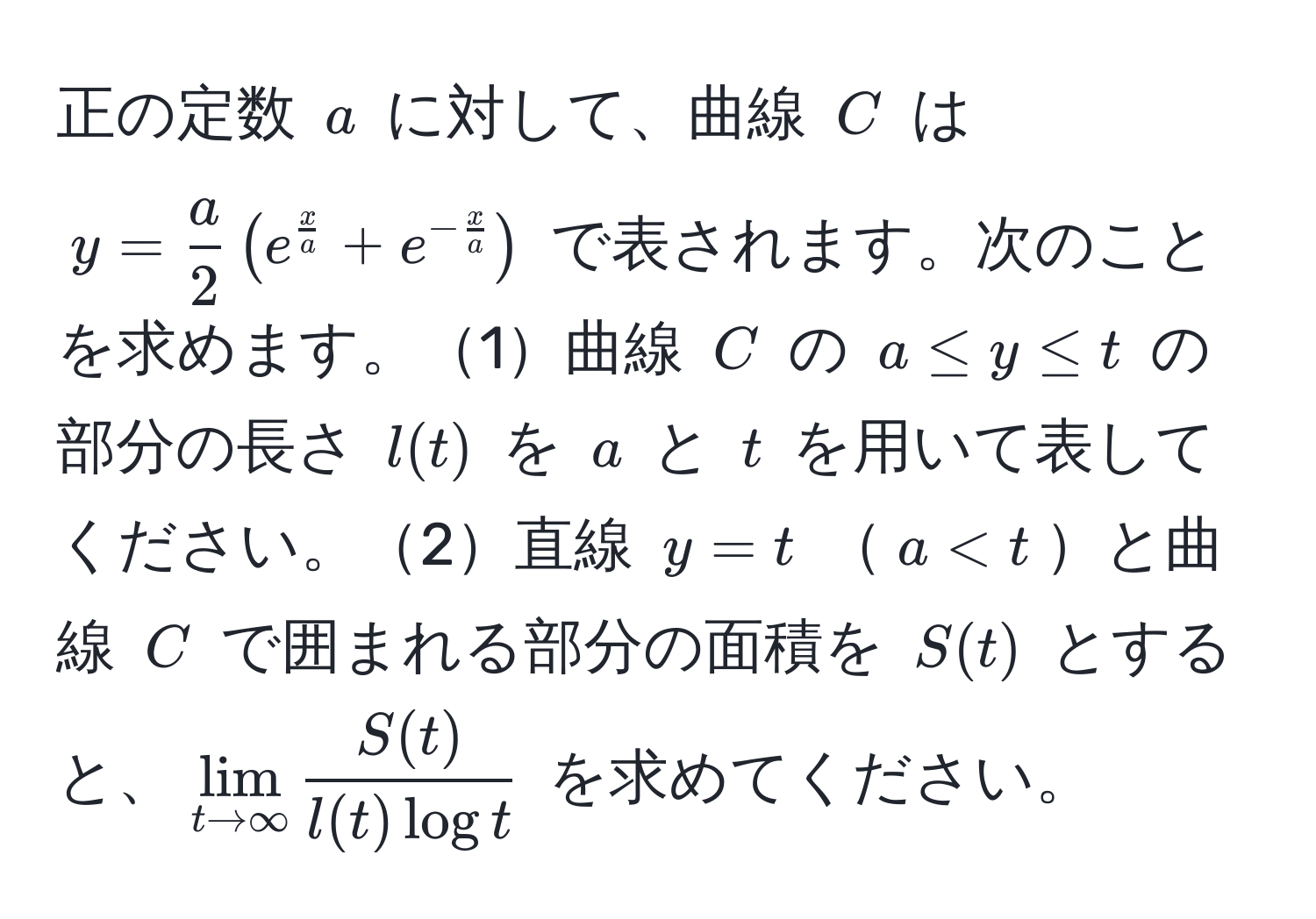 正の定数 $a$ に対して、曲線 $C$ は $y =  a/2  ( e^(fracx)a + e^(-fracx)a )$ で表されます。次のことを求めます。1曲線 $C$ の $a ≤ y ≤ t$ の部分の長さ $l(t)$ を $a$ と $t$ を用いて表してください。2直線 $y = t$ $a < t$と曲線 $C$ で囲まれる部分の面積を $S(t)$ とすると、$lim_t to ∈fty  S(t)/l(t) log t $ を求めてください。