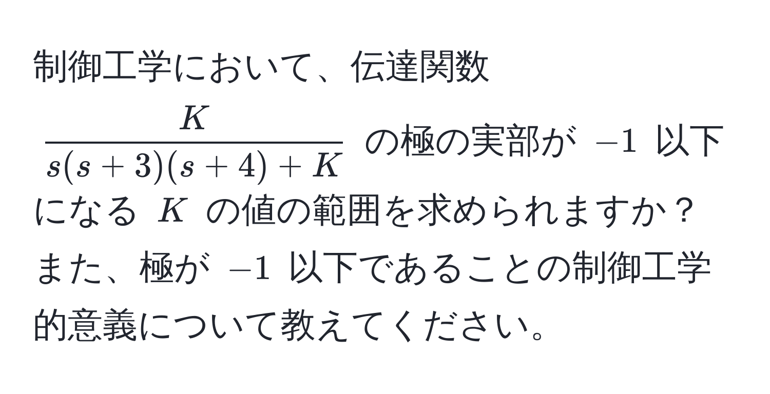 制御工学において、伝達関数 $ K/s(s+3)(s+4)+K $ の極の実部が $-1$ 以下になる $K$ の値の範囲を求められますか？また、極が $-1$ 以下であることの制御工学的意義について教えてください。