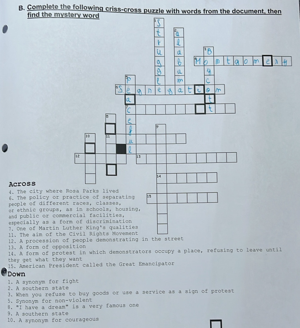 Complete the following criss-cross puzzle with words from the document, then 
find the m 
Across 
4. The city wher 
6. The policy or 
people of differ 
or ethnic groups 
and public or co 
especially as a 
7. One of Martin 
11. The aim of t 
12. A procession 
13. A form of opposition 
14. A form of protest in which demonstrators occupy a place, refusing to leave until 
they get what they want 
15. American President called the Great Emancipator 
Down 
1. A synonym for fight 
2. A southern state 
3. When you refuse to buy goods or use a service as a sign of protest 
5. Synonym for non-violent 
8. "I have a dream" is a very famous one 
9. A southern state 
10. A synonym for courageous