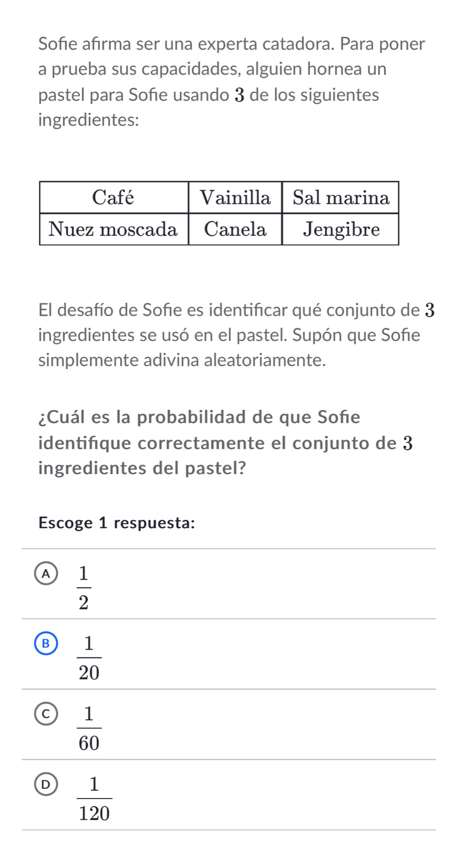 Sofie afirma ser una experta catadora. Para poner
a prueba sus capacidades, alguien hornea un
pastel para Soñie usando 3 de los siguientes
ingredientes:
El desafío de Sofie es identificar qué conjunto de 3
ingredientes se usó en el pastel. Supón que Sofie
simplemente adivina aleatoriamente.
¿Cuál es la probabilidad de que Soñe
identifque correctamente el conjunto de 3
ingredientes del pastel?
Escoge 1 respuesta:
A  1/2 
B  1/20 
C  1/60 
D  1/120 