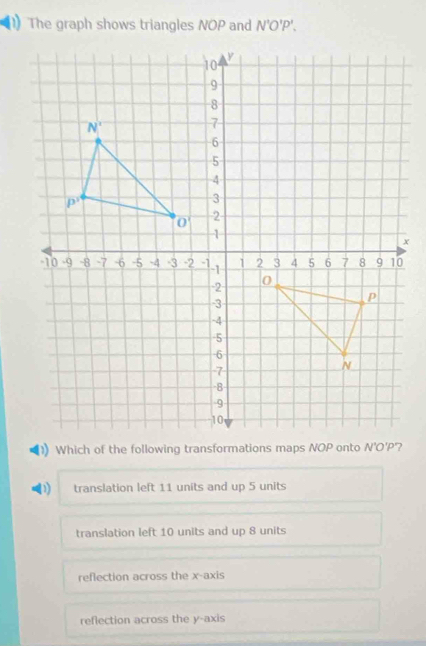 The graph shows triangles NOP and N'O'P'.
D translation left 11 units and up 5 units
translation left 10 units and up 8 units
reflection across the x-axis
reflection across the y-axis