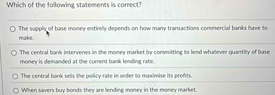 Which of the following statements is correct?
The supply of base money entirely depends on how many transactions commercial banks have to .
make.
The central bank intervenes in the money market by committing to lend whatever quantity of base
money is demanded at the current bank lending rate.
The central bank sets the policy rate in order to maximise its profts.
When savers buy bonds they are lending money in the money market.