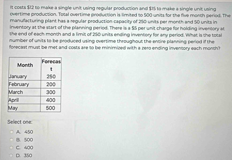 It costs $12 to make a single unit using regular production and $15 to make a single unit using
overtime production. Total overtime production is limited to 500 units for the five month period. The
manufacturing plant has a regular production capacity of 250 units per month and 50 units in
inventory at the start of the planning period. There is a $5 per unit charge for holding inventory at
the end of each month and a limit of 250 units ending inventory for any period. What is the total
number of units to be produced using overtime throughout the entire planning period if the
forecast must be met and costs are to be minimized with a zero ending inventory each month?
Select one:
A. 450
B. 500
C. 400
D. 350