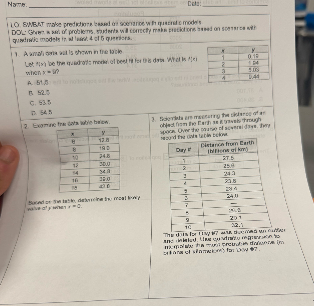 Name: _Date:_
LO: SWBAT make predictions based on scenarios with quadratic models.
DOL: Given a set of problems, students will correctly make predictions based on scenarios with
quadratic models in at least 4 of 5 questions.
1. A small data set is shown in the table.
Let f(x) be the quadratic model of best fit for this data. What is f(x)
when x=9
A. 51.5
B. 52.5
C. 53.5
D. 54.5
2. Examie data table below. 3. Scientists are measuring the distance of an
object from the Earth as it travels through
space. Over the course of several days, they
rable below.



Based on the table, determine the most likely
value of y when x=0. 
The data lier
and deleted. Use quadratic regression to
interpolate the most probable distance (in
billions of kilometers) for Day #7.