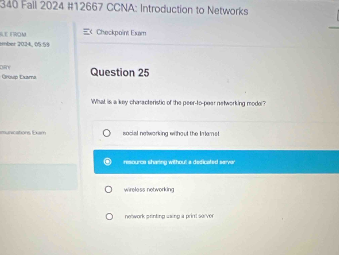 340 Fall 2024 #12667 CCNA: Introduction to Networks
LE FROM Checkpoint Exam
ember 2024, 05:59
DIRY
Group Exams
Question 25
What is a key characteristic of the peer-to-peer networking model?
munications Exam social networking without the Internet
resource sharing without a dedicated server
wireless networking
network printing using a print server