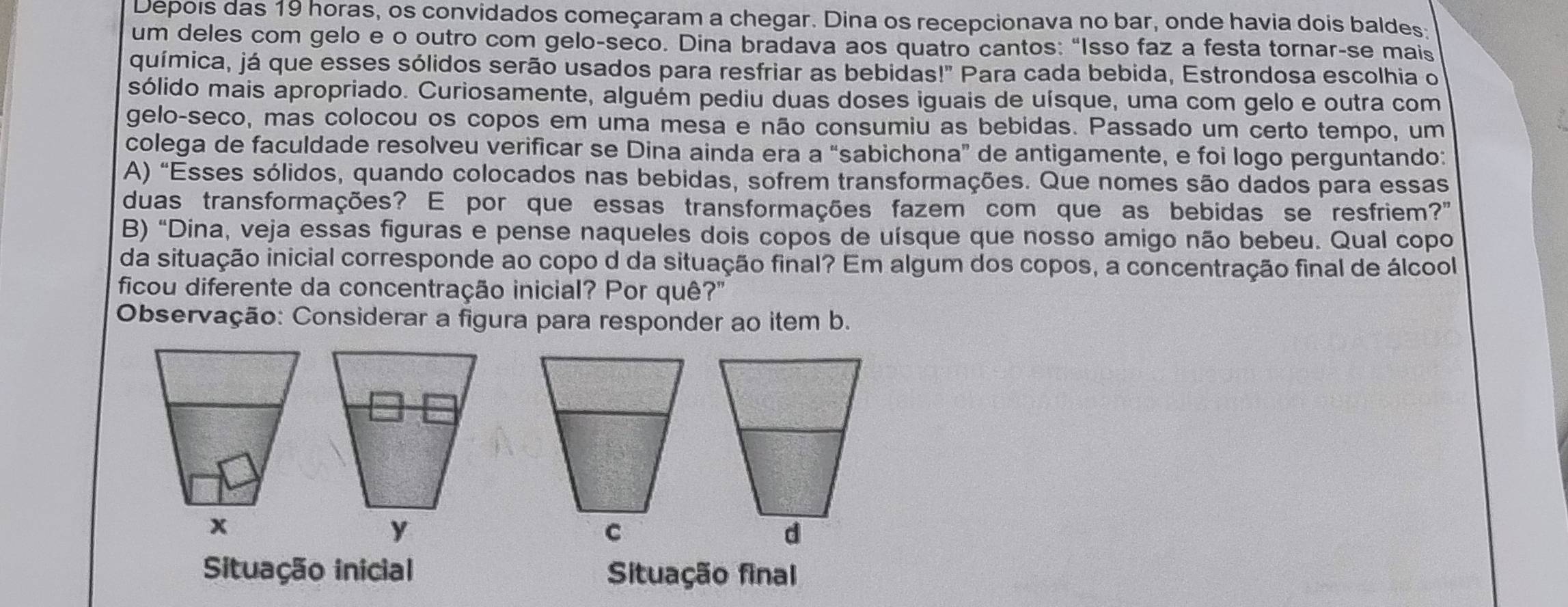 Depois das 19 horas, os convidados começaram a chegar. Dina os recepcionava no bar, onde havia dois baldes 
um deles com gelo e o outro com gelo-seco. Dina bradava aos quatro cantos: “Isso faz a festa tornar-se mais 
química, já que esses sólidos serão usados para resfriar as bebidas |'' Para cada bebida, Estrondosa escolhia o 
sólido mais apropriado. Curiosamente, alguém pediu duas doses iguais de uísque, uma com gelo e outra com 
gelo-seco, mas colocou os copos em uma mesa e não consumiu as bebidas. Passado um certo tempo, um 
colega de faculdade resolveu verificar se Dina ainda era a “sabichona” de antigamente, e foi logo perguntando: 
A) "Esses sólidos, quando colocados nas bebidas, sofrem transformações. Que nomes são dados para essas 
duas transformações? E por que essas transformações fazem com que as bebidas se resfriem? 
B) "Dina, veja essas figuras e pense naqueles dois copos de uísque que nosso amigo não bebeu. Qual copo 
da situação inicial corresponde ao copo d da situação final? Em algum dos copos, a concentração final de álcool 
ficou diferente da concentração inicial? Por quê?" 
Observação: Considerar a figura para responder ao item b. 
Situação inicial Situação final