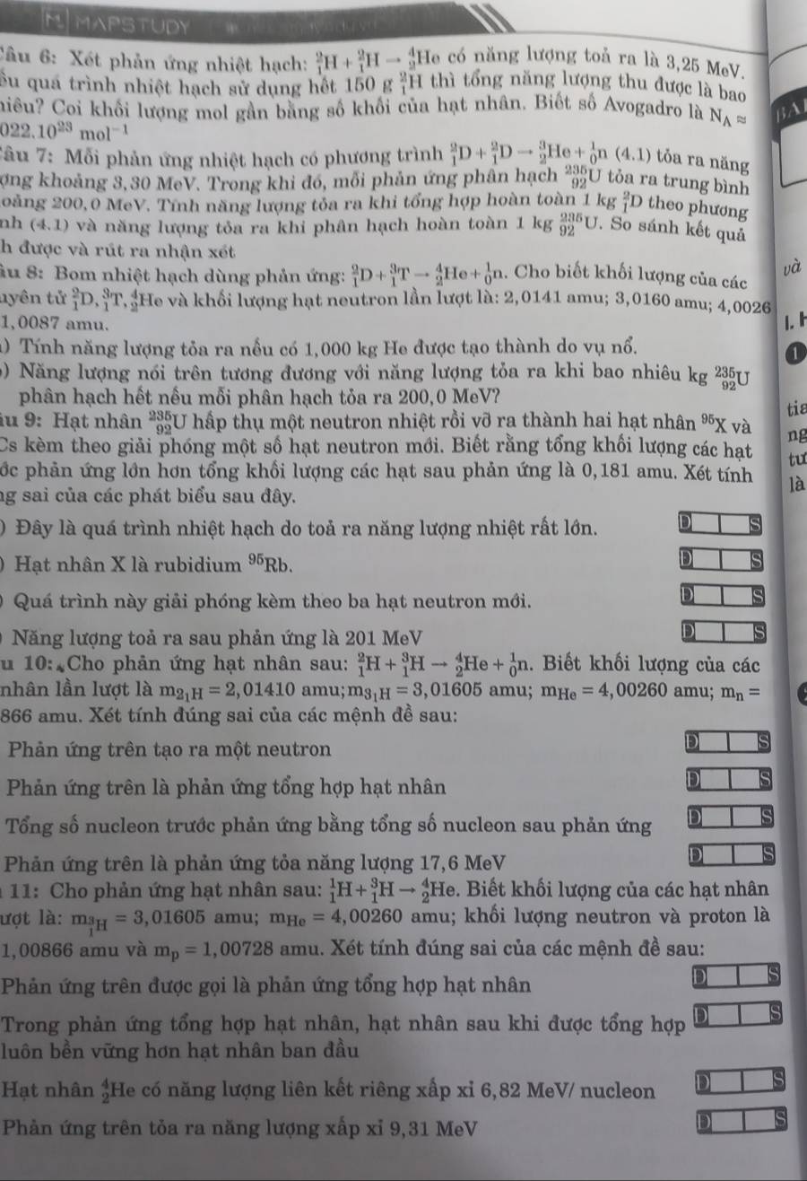 MMAPSTUDY có năng lượng toủ ra là 3,25 MeV.
Câu 6: Xét phản ứng nhiệt hạch: _1^(2H+_1^2Hto _2^4He 1 thì tổng năng lượng thu được là bao
Su quá trình nhiệt hạch sử dụng hết 150 g _1^2H
hiều? Coi khối lượng mol gần bằng số khối của hạt nhân. Biết số Avogadro là N_A)approx BAI
022.10^(23)mol^(-1)
Tâu 7: Mỗi phản ứng nhiệt hạch có phương trình _1^(2D+_1^2Dto _2^3He+_0^1n(4.1) tỏa ra năng
ợng khoảng 3,30 MeV. Trong khi đó, mỗi phản ứng phân hạch beginarray)r 235 92endarray U tỏa ra trung bình
oàng 200, 0 MeV. Tính năng lượng tỏa ra khi tổng hợp hoàn toàn 1 kg _1^(2D theo phương
nh (4,1) và năng lượng tỏa ra khi phân hạch hoàn toàn 1 kg _(92)^(235)U J. So sánh kết quả
h được và rút ra nhận xét và
âu 8: Bom nhiệt hạch dùng phản ứng: _1^2D+_1^3Tto _2^4He+_0^1n.. Cho biết khối lượng của các
nyên tử _1^2D._1^3T :He và khối lượng hạt neutron lần lượt là: 2,0141 amu; 3,0160 amu; 4,0026
1,0087 amu. 1.I
1) Tính năng lượng tỏa ra nổu có 1,000 kg He được tạo thành do vụ nổ.
a
0) Năng lượng nói trên tương đương với năng lượng tỏa ra khi bao nhiêu kg _(92)^(235)U
phân hạch hết nếu mỗi phân hạch tỏa ra 200,0 MeV?
tia
iu 9: Hạt nhân 48 U hấp thụ một neutron nhiệt rồi vỡ ra thành hai hạt nhân ^95)X và ng
Cs kèm theo giải phóng một số hạt neutron mới. Biết rằng tổng khối lượng các hạt tư
cớc phản ứng lớn hơn tổng khổi lượng các hạt sau phản ứng là 0,181 amu. Xét tính là
ng sai của các phát biểu sau đây.
) Đây là quá trình nhiệt hạch do toả ra năng lượng nhiệt rất lớn. D
Hạt nhân X là rubidium 1) 5Rb.
D
Quá trình này giải phóng kèm theo ba hạt neutron mới.
D
Năng lượng toả ra sau phản ứng là 201 MeV
D
u 10: Cho phản ứng hạt nhân sau: _1^(2H+_1^3Hto _2^4He+_0^1n. Biết khối lượng của các
nhân lần lượt là m_2_1)H=2,01410 amu; m_3_1H=3,01605 amu; m_He=4,00260 amu; m_n=
866 amu. Xét tính đúng sai của các mệnh đề sau:
Phản ứng trên tạo ra một neutron
D s
Phản ứng trên là phản ứng tổng hợp hạt nhân
D
Tổng số nucleon trước phản ứng bằng tổng số nucleon sau phản ứng D
Phản ứng trên là phản ứng tỏa năng lượng 17,6 MeV
D
*  11: Cho phản ứng hạt nhân sau: _1^(1H+_1^3Hto _2^4He 9. Biết khối lượng của các hạt nhân
lượt là: m__1)H=3,01605 amu; m_He=4,00260 amu; khối lượng neutron và proton là
1,00866 amu và m_p=1,00728 amu. Xét tính đúng sai của các mệnh đề sau:
Phản ứng trên được gọi là phản ứng tổng hợp hạt nhân
Trong phản ứng tổng hợp hạt nhân, hạt nhân sau khi được tổng hợp
luôn bền vững hơn hạt nhân ban đầu
Hạt nhân  4/2  He có năng lượng liên kết riêng xấp xỉ 6,82 MeV/ nucleon D
Phản ứng trên tỏa ra năng lượng xấp xỉ 9,31 MeV