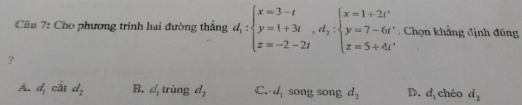 Cho phương trình hai đường thắng d_1:beginarrayl x=3-t y=1+3t,d_2:beginarrayl x=1+2t y=7-6t z=5+4tendarray.. Chọn khẳng định đúng
?
A. d_1 cǎt d_2 B. d_1 trùng d_2 C. d_1 song song d_2 D. d_1 chéo d_2