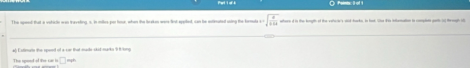 The speed that a vehicle was traveling, s. in miles per hour, when the brakes were first applied, can be estimated using the formula s=sqrt(frac d)0.04 where d is the length of the vehicle's skid marks, in feet. Uso this information to complete parts (a) threugh (d) 
a) Estimate the speed of a car that made skid marks 9 ft long 
The speed of the car is □ mph