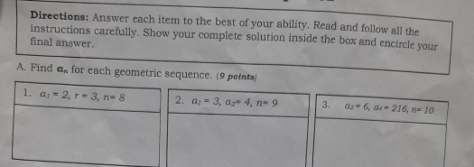 Directions: Answer each item to the best of your ability. Read and follow all the
instructions carefully. Show your complete solution inside the box and encircle your
final answer.
A. Find a_n for each geometric sequence. (9 points)