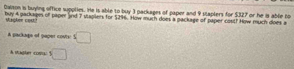 Dalton is buying office supplies. He is able to buy 3 packages of paper and 9 staplers for $327 or he is able to 
buy 4 packages of paper and 7 staplers for $296. How much does a package of paper cost? How much does a 
stapler cost? 
A package of paper costs: $□
A stapler costs: $□